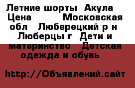 Летние шорты “Акула“ › Цена ­ 250 - Московская обл., Люберецкий р-н, Люберцы г. Дети и материнство » Детская одежда и обувь   